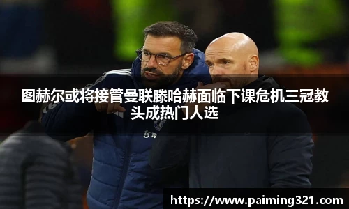 图赫尔或将接管曼联滕哈赫面临下课危机三冠教头成热门人选